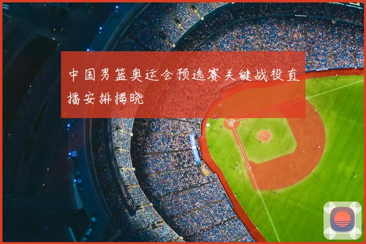 中国男篮奥运会预选赛关键战役直播安排揭晓