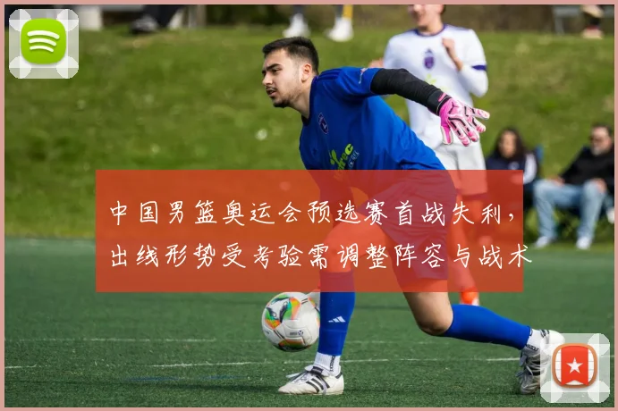 中国男篮奥运会预选赛首战失利，出线形势受考验需调整阵容与战术