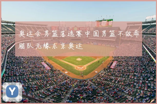 奥运会男篮落选赛中国男篮不敌希腊队无缘东京奥运