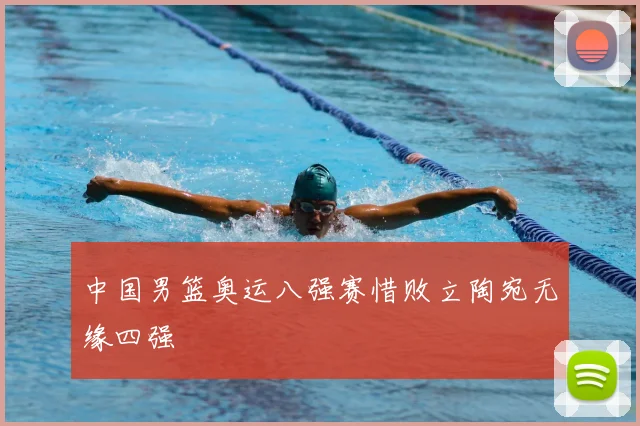 中国男篮奥运八强赛惜败立陶宛无缘四强