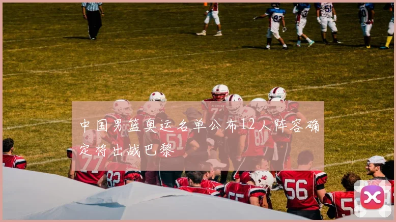中国男篮奥运名单公布12人阵容确定将出战巴黎