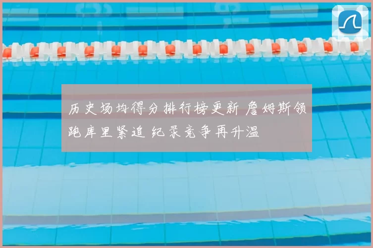 历史场均得分排行榜更新 詹姆斯领跑库里紧追 纪录竞争再升温