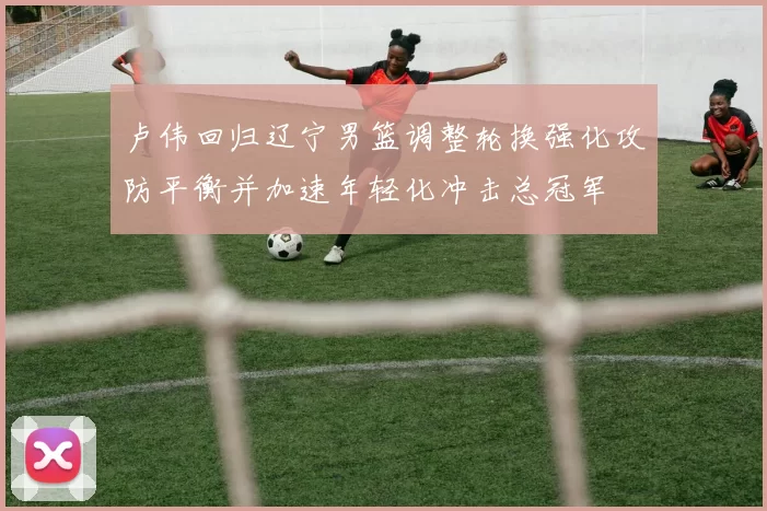 卢伟回归辽宁男篮调整轮换强化攻防平衡并加速年轻化冲击总冠军