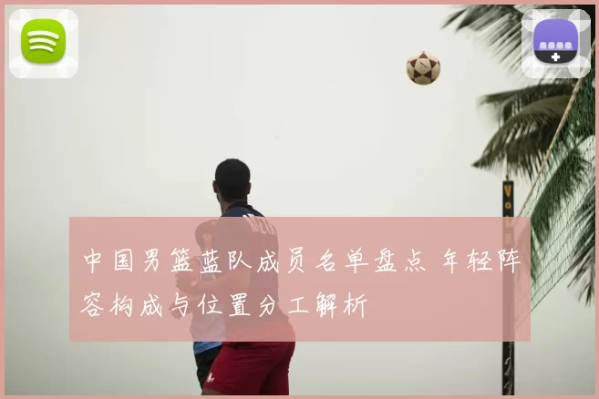 中国男篮蓝队成员名单盘点 年轻阵容构成与位置分工解析