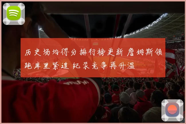 历史场均得分排行榜更新 詹姆斯领跑库里紧追 纪录竞争再升温