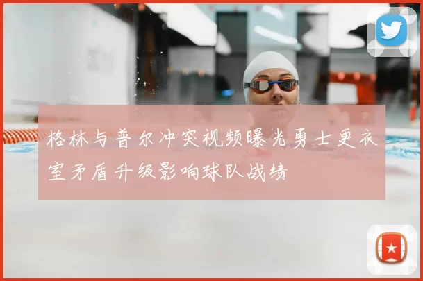格林与普尔冲突视频曝光勇士更衣室矛盾升级影响球队战绩