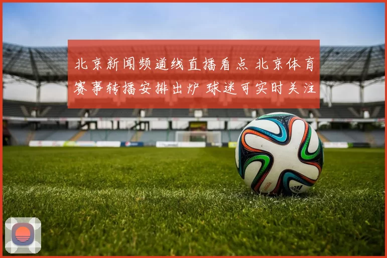 北京新闻频道线直播看点 北京体育赛事转播安排出炉 球迷可实时关注重点场次