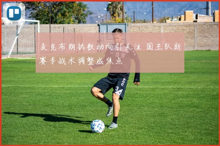 麦克布朗执教动向引关注 国王队新赛季战术调整成焦点