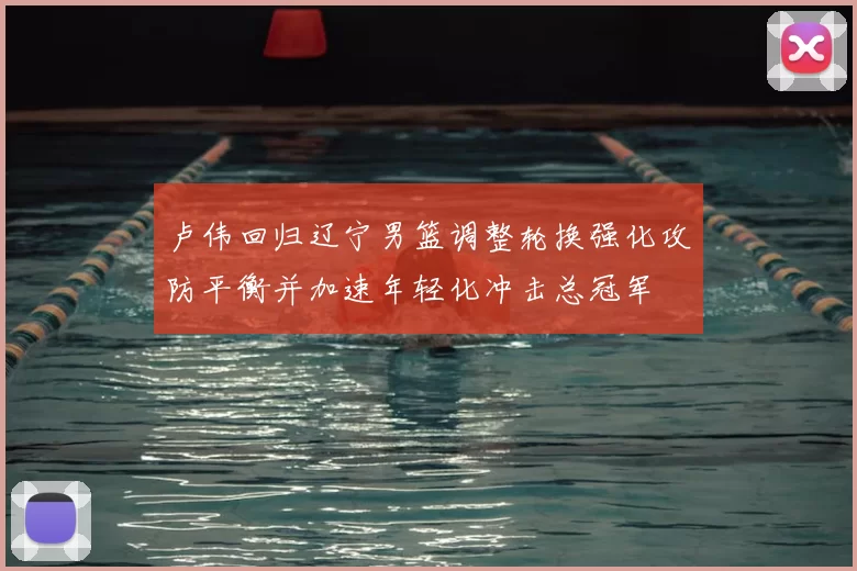 卢伟回归辽宁男篮调整轮换强化攻防平衡并加速年轻化冲击总冠军