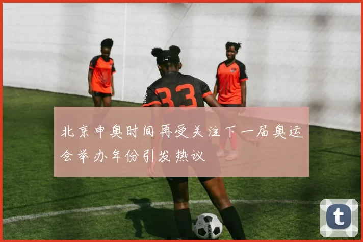北京申奥时间再受关注下一届奥运会举办年份引发热议