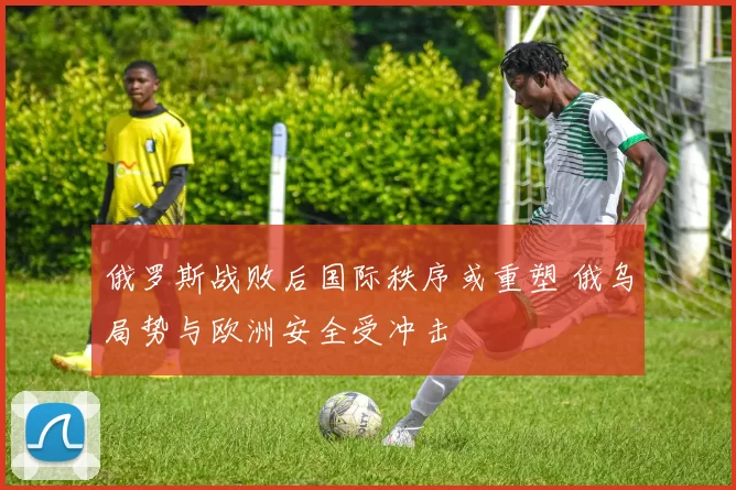 俄罗斯战败后国际秩序或重塑 俄乌局势与欧洲安全受冲击