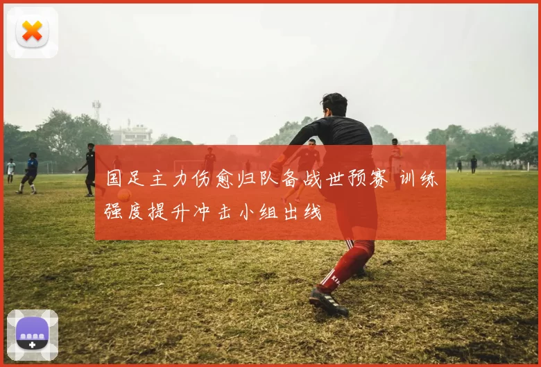 国足主力伤愈归队备战世预赛 训练强度提升冲击小组出线