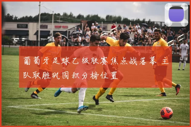 葡萄牙足球乙级联赛焦点战落幕 主队取胜巩固积分榜位置