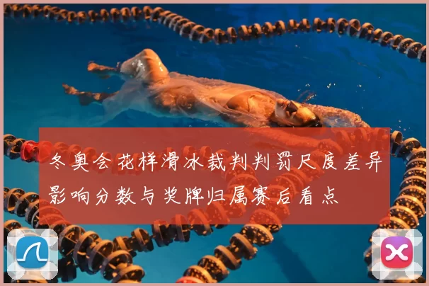 冬奥会花样滑冰裁判判罚尺度差异影响分数与奖牌归属赛后看点