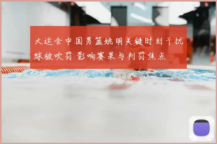 大运会中国男篮姚明关键时刻干扰球被吹罚 影响赛果与判罚焦点