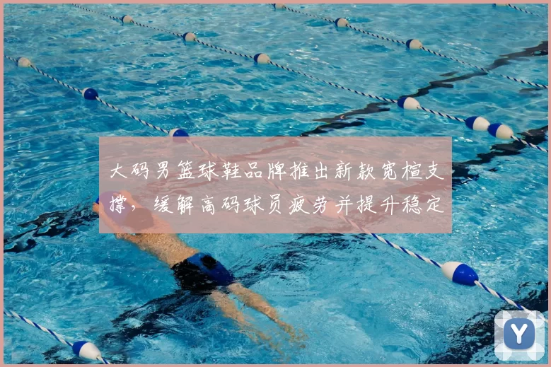 大码男篮球鞋品牌推出新款宽楦支撑，缓解高码球员疲劳并提升稳定性