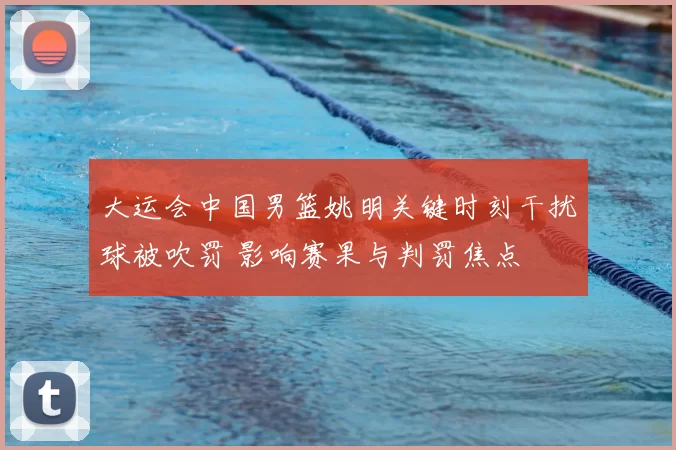 大运会中国男篮姚明关键时刻干扰球被吹罚 影响赛果与判罚焦点