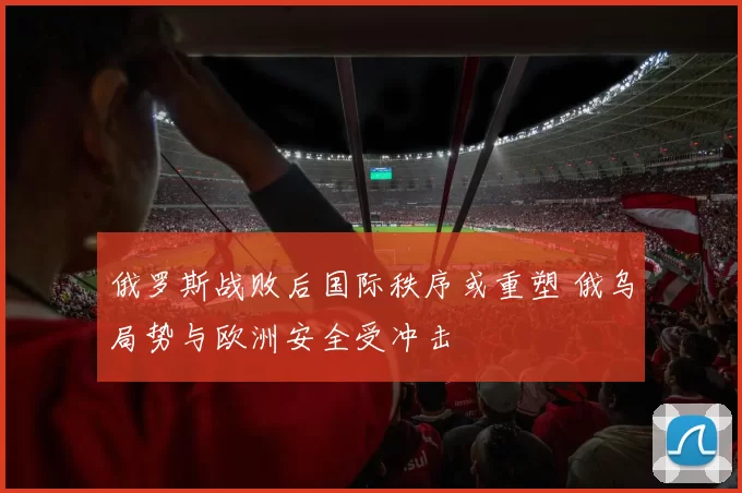 俄罗斯战败后国际秩序或重塑 俄乌局势与欧洲安全受冲击