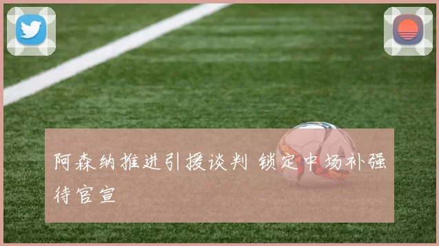 阿森纳推进引援谈判 锁定中场补强待官宣