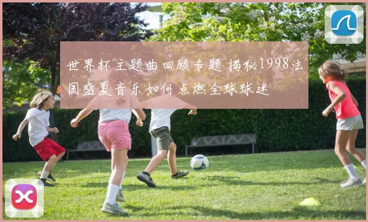 世界杯主题曲回顾专题 揭秘1998法国盛夏音乐如何点燃全球球迷