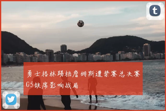 勇士格林踢档詹姆斯遭禁赛总决赛G5缺席影响战局