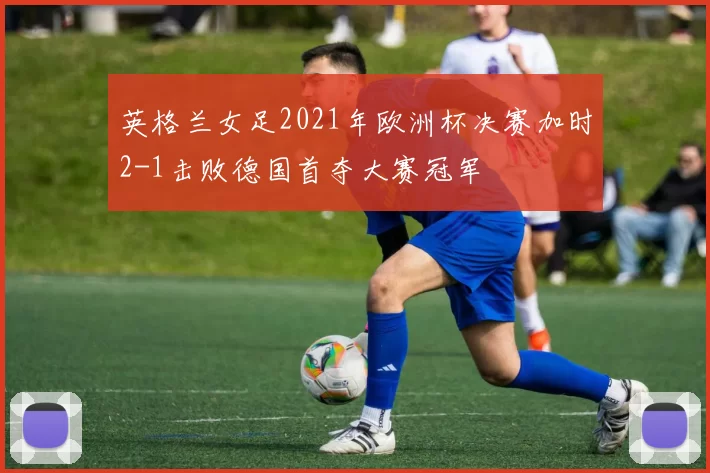 英格兰女足2021年欧洲杯决赛加时2-1击败德国首夺大赛冠军
