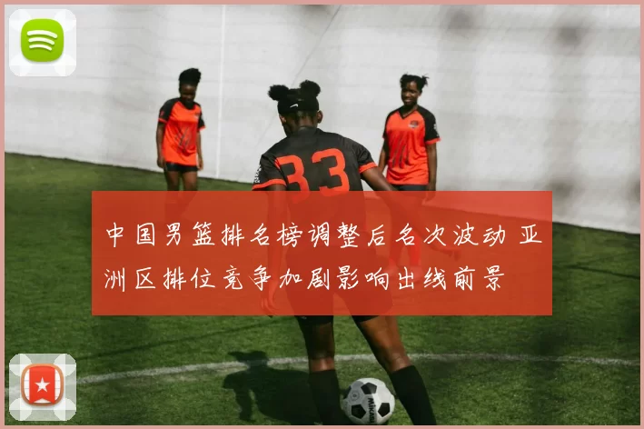 中国男篮排名榜调整后名次波动 亚洲区排位竞争加剧影响出线前景