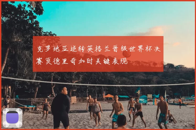 克罗地亚逆转英格兰晋级世界杯决赛莫德里奇加时关键表现