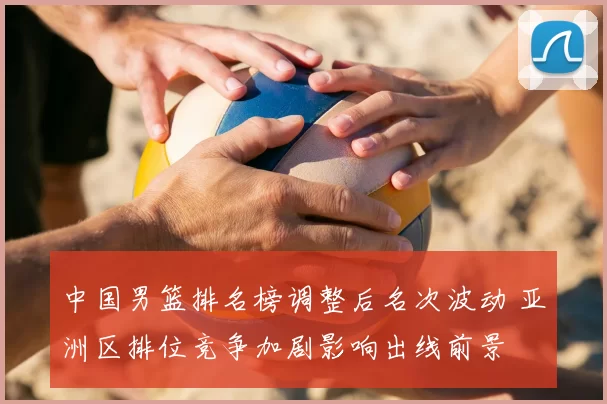 中国男篮排名榜调整后名次波动 亚洲区排位竞争加剧影响出线前景