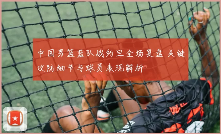 中国男篮蓝队战约旦全场复盘 关键攻防细节与球员表现解析